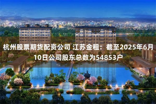 杭州股票期货配资公司 江苏金租：截至2025年6月10日公司股东总数为54853户