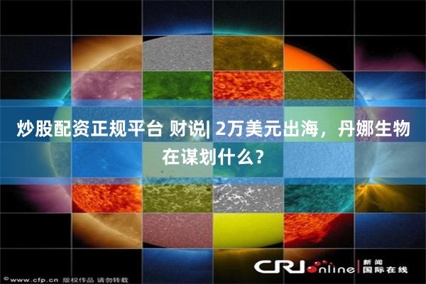 炒股配资正规平台 财说| 2万美元出海，丹娜生物在谋划什么？