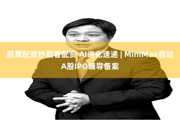股票配资炒股看配资 AI进化速递 | MiniMax启动A股IPO辅导备案