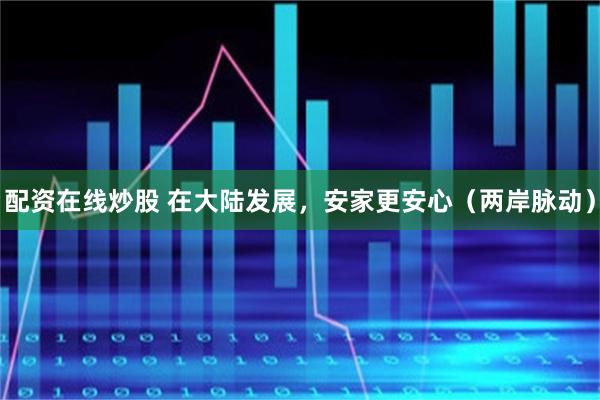 配资在线炒股 在大陆发展，安家更安心（两岸脉动）