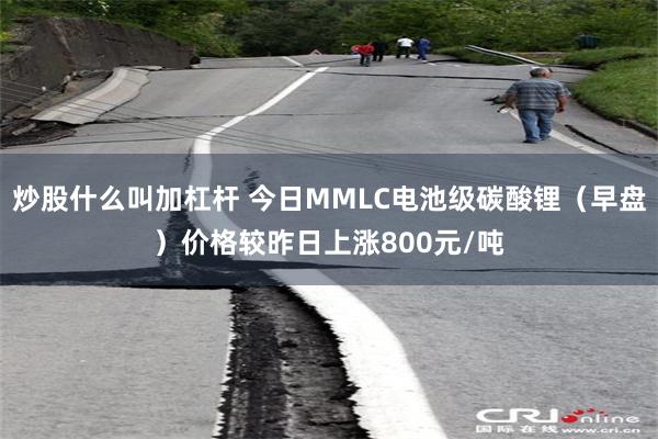 炒股什么叫加杠杆 今日MMLC电池级碳酸锂（早盘）价格较昨日上涨800元/吨