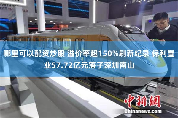 哪里可以配资炒股 溢价率超150%刷新纪录 保利置业57.72亿元落子深圳南山