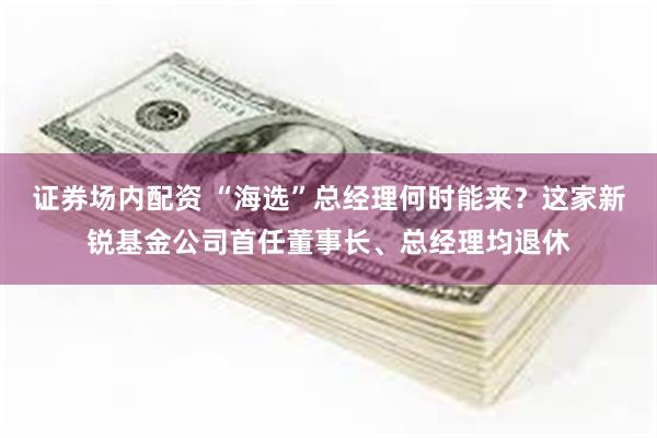 证券场内配资 “海选”总经理何时能来？这家新锐基金公司首任董事长、总经理均退休
