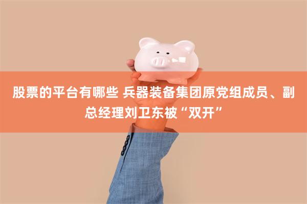 股票的平台有哪些 兵器装备集团原党组成员、副总经理刘卫东被“双开”