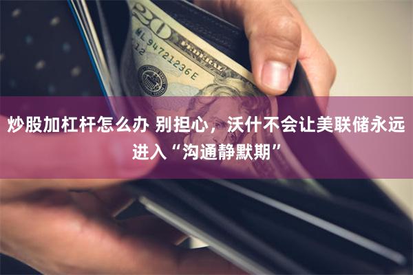 炒股加杠杆怎么办 别担心，沃什不会让美联储永远进入“沟通静默期”