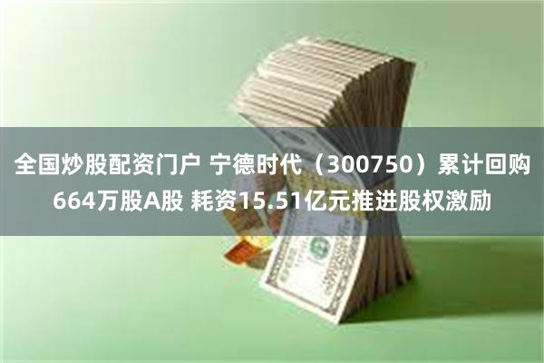 全国炒股配资门户 宁德时代（300750）累计回购664万股A股 耗资15.51亿元推进股权激励