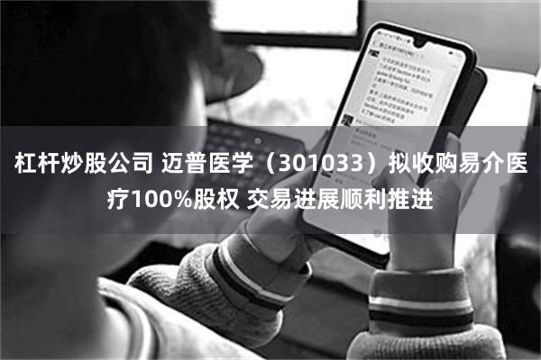 杠杆炒股公司 迈普医学（301033）拟收购易介医疗100%股权 交易进展顺利推进