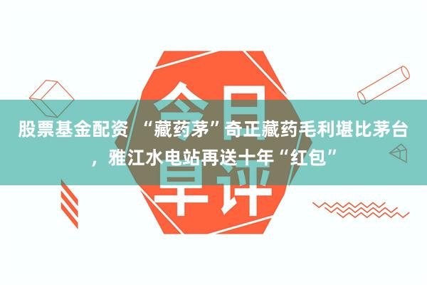 股票基金配资  “藏药茅”奇正藏药毛利堪比茅台，雅江水电站再送十年“红包”