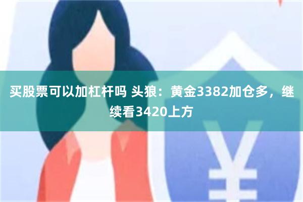 买股票可以加杠杆吗 头狼：黄金3382加仓多，继续看3420上方