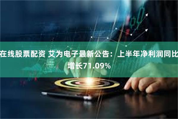 在线股票配资 艾为电子最新公告：上半年净利润同比增长71.09%