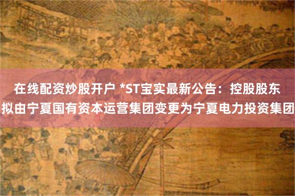 在线配资炒股开户 *ST宝实最新公告：控股股东拟由宁夏国有资本运营集团变更为宁夏电力投资集团