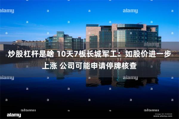 炒股杠杆是啥 10天7板长城军工：如股价进一步上涨 公司可能申请停牌核查