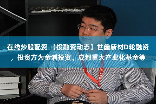 在线炒股配资 【投融资动态】世鑫新材D轮融资，投资方为金浦投资、成都重大产业化基金等
