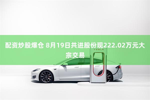配资炒股爆仓 8月19日共进股份现222.02万元大宗交易