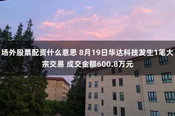 场外股票配资什么意思 8月19日华达科技发生1笔大宗交易 成交金额600.8万元