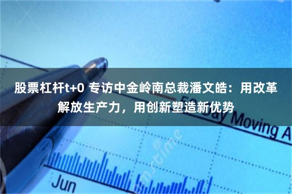 股票杠杆t+0 专访中金岭南总裁潘文皓：用改革解放生产力，用创新塑造新优势