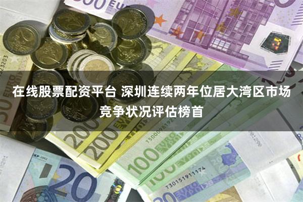 在线股票配资平台 深圳连续两年位居大湾区市场竞争状况评估榜首