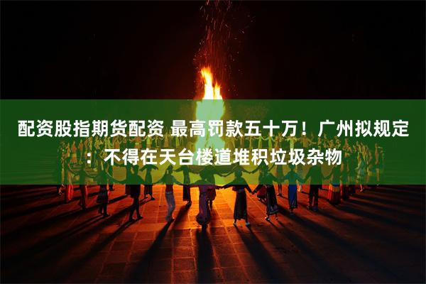 配资股指期货配资 最高罚款五十万！广州拟规定：不得在天台楼道堆积垃圾杂物