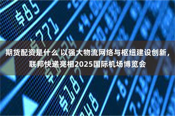 期货配资是什么 以强大物流网络与枢纽建设创新,联邦快递亮相2025国际机场博览会