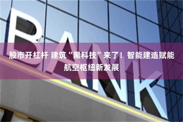 股市开杠杆 建筑“黑科技”来了！智能建造赋能航空枢纽新发展