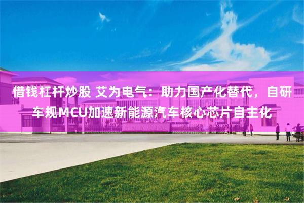 借钱杠杆炒股 艾为电气:助力国产化替代,自研车规MCU加速新能源汽车核心芯片自主化