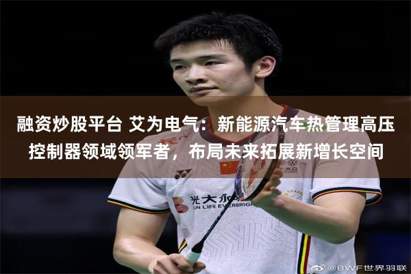 融资炒股平台 艾为电气：新能源汽车热管理高压控制器领域领军者，布局未来拓展新增长空间
