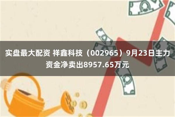 实盘最大配资 祥鑫科技(002965)9月23日主力资金净卖出8957.65万元
