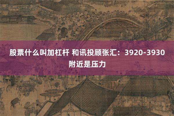 股票什么叫加杠杆 和讯投顾张汇：3920-3930附近是压力