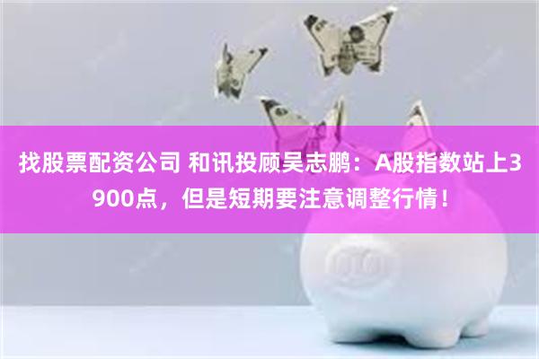 找股票配资公司 和讯投顾吴志鹏：A股指数站上3900点，但是短期要注意调整行情！