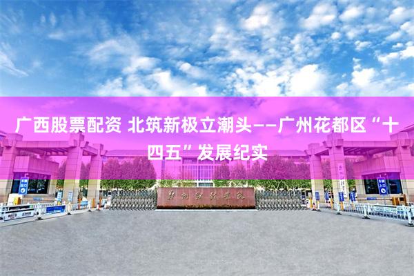 广西股票配资 北筑新极立潮头——广州花都区“十四五”发展纪实