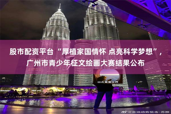 股市配资平台 “厚植家国情怀 点亮科学梦想”，广州市青少年征文绘画大赛结果公布
