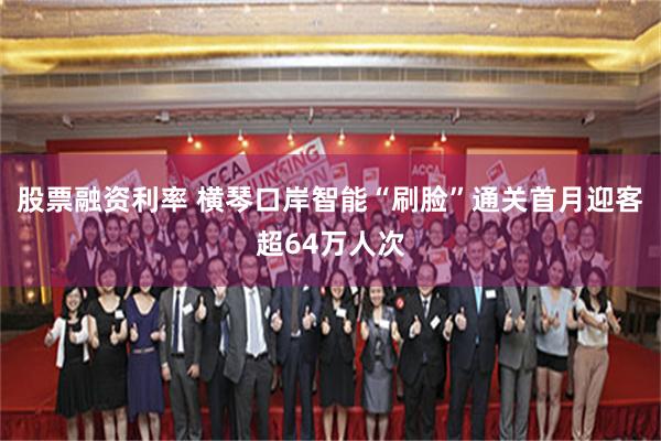 股票融资利率 横琴口岸智能“刷脸”通关首月迎客超64万人次