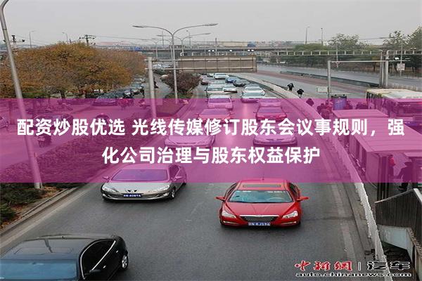 配资炒股优选 光线传媒修订股东会议事规则，强化公司治理与股东权益保护