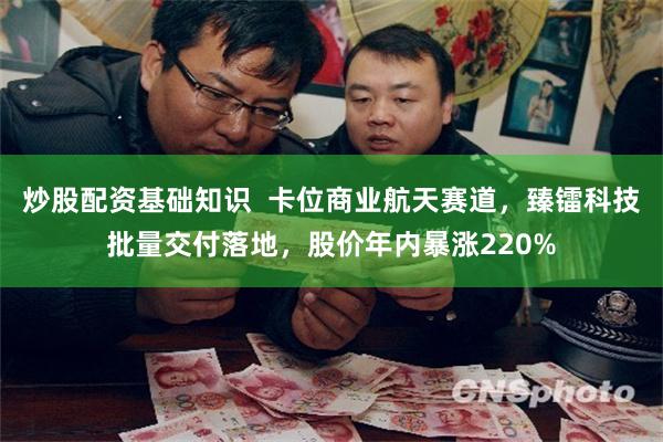 炒股配资基础知识  卡位商业航天赛道，臻镭科技批量交付落地，股价年内暴涨220%
