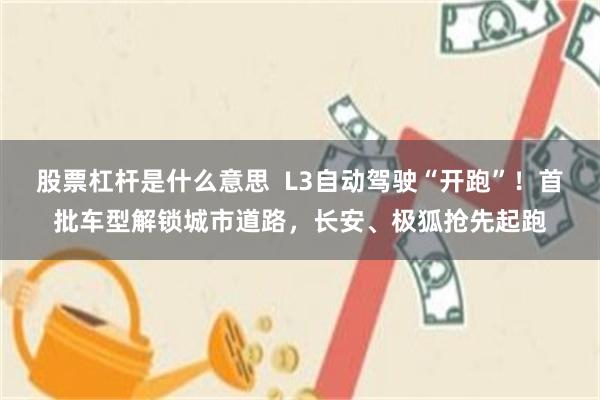 股票杠杆是什么意思  L3自动驾驶“开跑”！首批车型解锁城市道路，长安、极狐抢先起跑