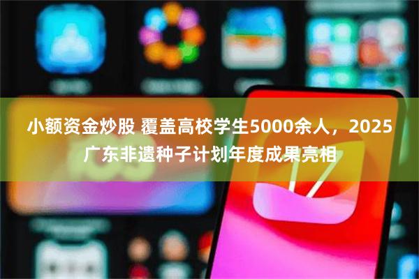 小额资金炒股 覆盖高校学生5000余人，2025广东非遗种子计划年度成果亮相