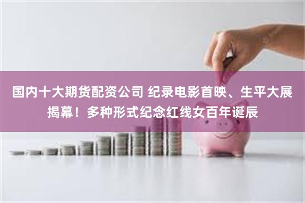 国内十大期货配资公司 纪录电影首映、生平大展揭幕！多种形式纪念红线女百年诞辰