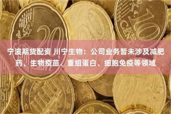 宁波期货配资 川宁生物：公司业务暂未涉及减肥药、生物疫苗、重组蛋白、细胞免疫等领域