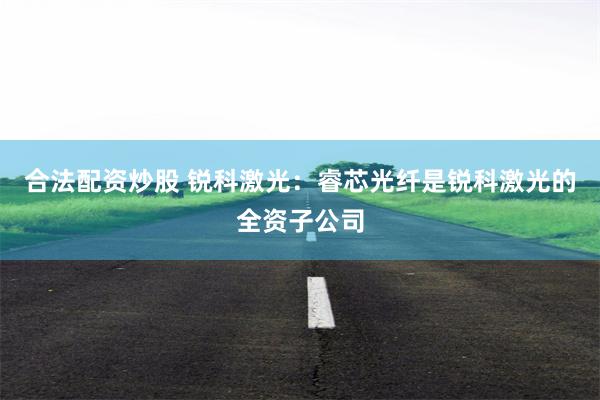 合法配资炒股 锐科激光：睿芯光纤是锐科激光的全资子公司