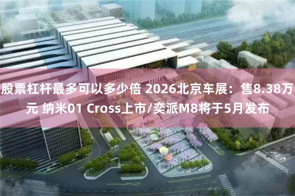 股票杠杆最多可以多少倍 2026北京车展：售8.38万元 纳米01 Cross上市/奕派M8将于5月发布