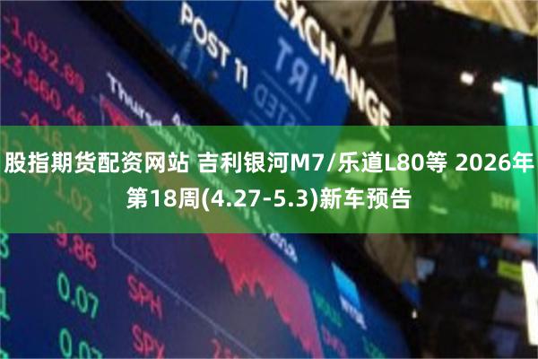 股指期货配资网站 吉利银河M7/乐道L80等 2026年第18周(4.27-5.3)新车预告