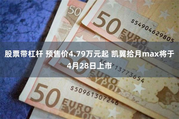 股票带杠杆 预售价4.79万元起 凯翼拾月max将于4月28日上市
