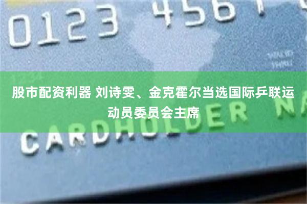 股市配资利器 刘诗雯、金克霍尔当选国际乒联运动员委员会主席