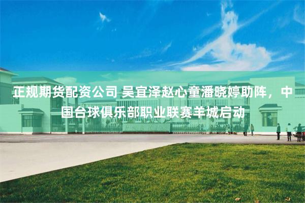 正规期货配资公司 吴宜泽赵心童潘晓婷助阵，中国台球俱乐部职业联赛羊城启动