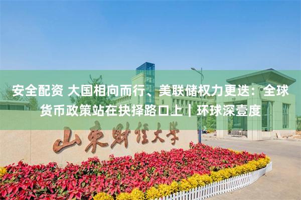 安全配资 大国相向而行、美联储权力更迭：全球货币政策站在抉择路口上｜环球深壹度