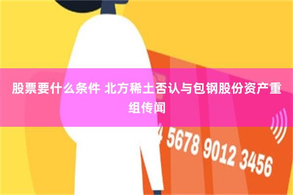 股票要什么条件 北方稀土否认与包钢股份资产重组传闻