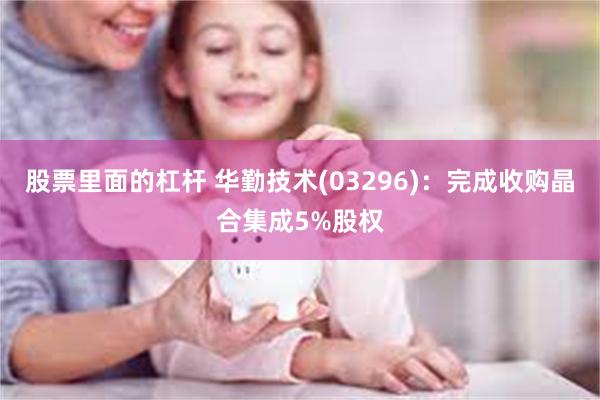 股票里面的杠杆 华勤技术(03296)：完成收购晶合集成5%股权