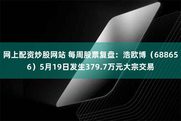 网上配资炒股网站 每周股票复盘：浩欧博（688656）5月19日发生379.7万元大宗交易