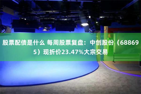股票配债是什么 每周股票复盘：中创股份（688695）现折价23.47%大宗交易
