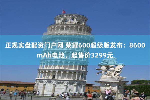 正规实盘配资门户网 荣耀600超级版发布:8600mAh电池,起售价3299元
